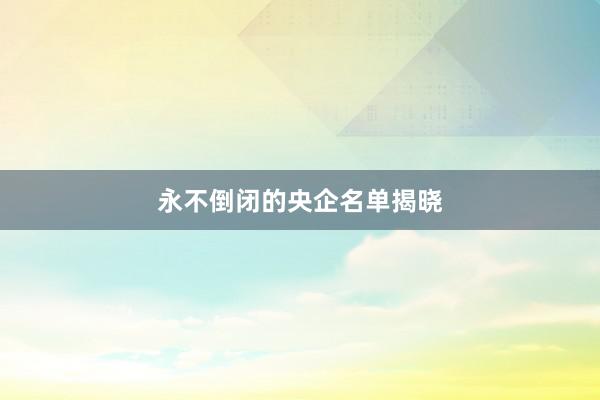 永不倒闭的央企名单揭晓