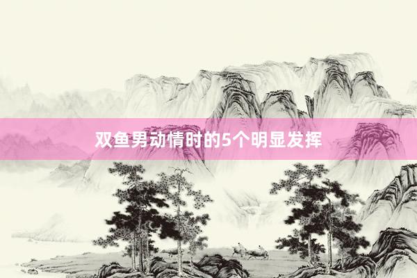 双鱼男动情时的5个明显发挥